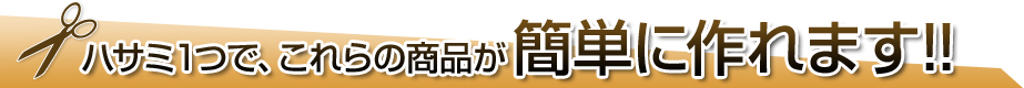 ハサミ1つで、これらの商品が簡単に作れます!!