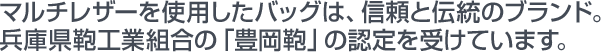 マルチレザーを使用したバッグは、信頼と伝統のブランド。兵庫県鞄工業組合の「豊岡鞄」の認定を受けています。